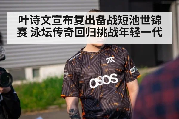 叶诗文宣布复出备战短池世锦赛 泳坛传奇回归挑战年轻一代