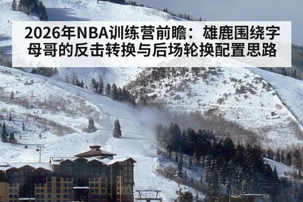 2026年NBA训练营前瞻：雄鹿围绕字母哥的反击转换与后场轮换配置思路